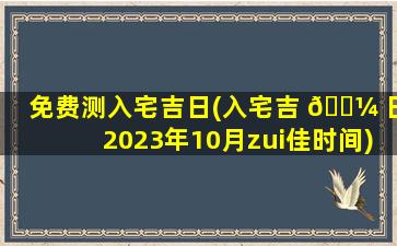 免费测入宅吉日(入宅吉 🌼 日2023年10月zui
佳时间)